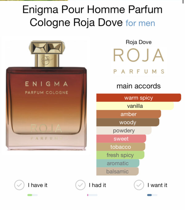 Enigma Pour Homme Parfum Cologne by Roja Dove is a Amber Spicy fragrance for men. Enigma Pour Homme Parfum Cologne was launched in 2019. The nose behind this fragrance is Roja Dove. Top note is Bergamot; middle notes are Heliotrope, Jasmine, Neroli, Rose de Mai and Geranium; base notes are Cognac, Vanilla, Benzoin, Tobacco, Ginger, Ambergris, Sandalwood, Cardamom, Pepper and Patchouli.